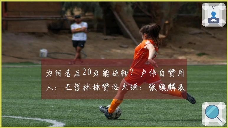 为何落后20分能逆转？卢伟自赞用人，王哲林称赞洛夫顿，张镇麟表态